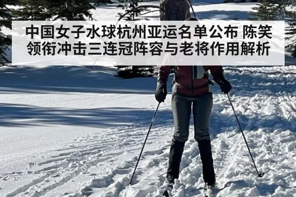 中国女子水球杭州亚运名单公布 陈笑领衔冲击三连冠阵容与老将作用解析